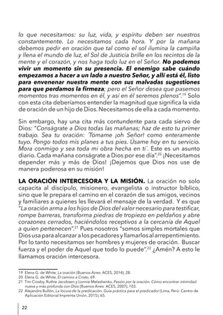 22
lo que necesitamos: su luz, vida, y espíritu deben ser nuestros
constantemente. Lo necesitamos cada hora. Y por la mañana
debemos pedir en oración que tal como el sol ilumina la campiña
y llena el mundo de luz, el Sol de Justicia brille en los recintos de la
mente y el corazón, y nos haga todo luz en el Señor. No podemos
vivir un momento sin su presencia. El enemigo sabe cuándo
empezamos a hacer a un lado a nuestro Señor, y allí está él, listo
para envenenar nuestra mente con sus malvadas sugestiones
para que perdamos la firmeza; pero el Señor desea que pasemos
momentos tras momentos en él, y así en él seremos plenos”.19
Solo
con esta cita deberíamos entender la magnitud que significa la vida
de oración de un hijo de Dios.Necesitamos de ella a cada momento.
Sin embargo, hay una cita más contundente para cada siervo de
Dios: “Conságrate a Dios todas las mañanas; haz de esto tu primer
trabajo. Sea tu oración: ´Tómame ¡oh Señor! como enteramente
tuyo. Pongo todos mis planes a tus pies. Úsame hoy en tu servicio.
Mora conmigo y sea toda mi obra hecha en ti´. Este es un asunto
diario. Cada mañana conságrate a Dios por ese día”.20
¡Necesitamos
depender más y más de Dios! ¡Dejemos que Dios nos use de
manera poderosa en su misión!
LA ORACIÓN INTERCESORA Y LA MISIÓN. La oración no solo
capacita al discípulo, misionero, evangelista o instructor bíblico,
sino que le prepara el camino en el corazón de sus amigos, vecinos
y familiares a quienes les llevará el mensaje de la verdad. Y es que
“La oración arma a los hijos de Dios del valor necesario para testificar,
rompe barreras, transforma piedras de tropiezo en peldaños y abre
corazones cerrados, haciéndolos receptivos a la cercanía de Aquel
a quien pertenecen”.21
Pues nosotros “somos simples mortales que
Diosusaparaalcanzaralospecadoresyllamarlosalarrepentimiento.
Por lo tanto necesitamos ser hombres y mujeres de oración. Buscar
fuerza y el poder de Aquel que todo lo puede”.22
¿Amén? A esto le
llamamos oración intercesora.
19 Elena G. de White, La oración (Buenos Aires: ACES, 2014), 28.
20 Elena G. de White, El camino a Cristo, 69.
21 Tim Crosby, Ruthie Jacobsen y Lonnie Melashenko, Pasión por la oración. Cómo encontrar intimidad
nueva y más profunda con Dios (Buenos Aires: ACES, 2007), 103.
22 Alejandro Bullón, La locura de la predicación. Guía práctica para el predicador (Lima, Perú: Centro de
Aplicación Editorial Imprenta Unión, 2015), 65.
 