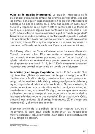 23
¿Qué es la oración intercesora? La oración intercesora es la
oración por otros. Así de simple. No oramos por nosotros, sino por
los demás, por alguien específicamente. Y la oración intercesora es
poderosa no por la oración en sí, sino que radica en Dios quien
escucha y responde. Jesús dijo: “Y esta es la confianza que tenemos
en él, que si pedimos alguna cosa conforme a su voluntad, él nos
oye” (1 Juan 5:14). La palabra confianza significa “fuerte seguridad”.
Transmite un sentido de certeza.La confianza es lo opuesto a la duda
o la incertidumbre. Nota que nuestra confianza no está en nuestras
oraciones; está en Dios, quien responde a nuestras oraciones. La
promesa de Dios de contestar la oración no está sin condiciones.
Mark Finley refiere que “La oración intercesora hace una diferencia.
Cuando oramos solos, Dios responde a nuestras oraciones,
pero cuando oramos juntos por otros, hay un “poder mayor”. La
iglesia primitiva experimentó este poder cuando oraron juntos
en el aposento alto (Hech. 1:13, 14)”.23
Definitivamente la oración
intercesora es de vital importancia en la vida del misionero.
La oración y el amigo inoportuno. Lucas 11:5-8 cuenta: “Les
dijo también: ¿Quién de vosotros que tenga un amigo, va a él a
medianoche y le dice: Amigo, préstame tres panes, porque un
amigo mío ha venido a mí de viaje,y no tengo qué ponerle delante; y
aquel, respondiendo desde adentro, le dice: No me molestes; la
puerta ya está cerrada, y mis niños están conmigo en cama; no
puedo levantarme, y dártelos? Os digo, que aunque no se levante
a dárselos por ser su amigo, sin embargo por su importunidad se
levantará y le dará todo lo que necesite”. En esta parábola, Cristo
presentó tres amigos: (1) el amigo inoportuno; (2) el amigo que
intercede; (3) y el amigo que atiende.
El primer amigo de la parábola es el que necesita pan, es el
inoportuno. El pan aquí puede representar las necesidades
materiales (Lucas 11:3), espirituales (Juan 6:35 ) o de otra naturaleza
de su amigo de oración.
23 Mark Finley, Amistades para Dios, 46.
 