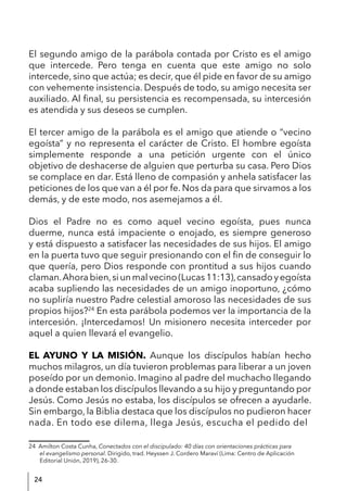 24
El segundo amigo de la parábola contada por Cristo es el amigo
que intercede. Pero tenga en cuenta que este amigo no solo
intercede, sino que actúa; es decir, que él pide en favor de su amigo
con vehemente insistencia. Después de todo, su amigo necesita ser
auxiliado. Al final, su persistencia es recompensada, su intercesión
es atendida y sus deseos se cumplen.
El tercer amigo de la parábola es el amigo que atiende o “vecino
egoísta” y no representa el carácter de Cristo. El hombre egoísta
simplemente responde a una petición urgente con el único
objetivo de deshacerse de alguien que perturba su casa. Pero Dios
se complace en dar. Está lleno de compasión y anhela satisfacer las
peticiones de los que van a él por fe. Nos da para que sirvamos a los
demás, y de este modo, nos asemejamos a él.
Dios el Padre no es como aquel vecino egoísta, pues nunca
duerme, nunca está impaciente o enojado, es siempre generoso
y está dispuesto a satisfacer las necesidades de sus hijos. El amigo
en la puerta tuvo que seguir presionando con el fin de conseguir lo
que quería, pero Dios responde con prontitud a sus hijos cuando
claman.Ahorabien,siunmalvecino(Lucas11:13),cansadoyegoísta
acaba supliendo las necesidades de un amigo inoportuno, ¿cómo
no supliría nuestro Padre celestial amoroso las necesidades de sus
propios hijos?24
En esta parábola podemos ver la importancia de la
intercesión. ¡Intercedamos! Un misionero necesita interceder por
aquel a quien llevará el evangelio.
EL AYUNO Y LA MISIÓN. Aunque los discípulos habían hecho
muchos milagros, un día tuvieron problemas para liberar a un joven
poseído por un demonio. Imagino al padre del muchacho llegando
a donde estaban los discípulos llevando a su hijo y preguntando por
Jesús. Como Jesús no estaba, los discípulos se ofrecen a ayudarle.
Sin embargo, la Biblia destaca que los discípulos no pudieron hacer
nada. En todo ese dilema, llega Jesús, escucha el pedido del
24 Amilton Costa Cunha, Conectados con el discipulado: 40 días con orientaciones prácticas para
el evangelismo personal. Dirigido, trad. Heyssen J. Cordero Maraví (Lima: Centro de Aplicación
Editorial Unión, 2019), 26-30.
 