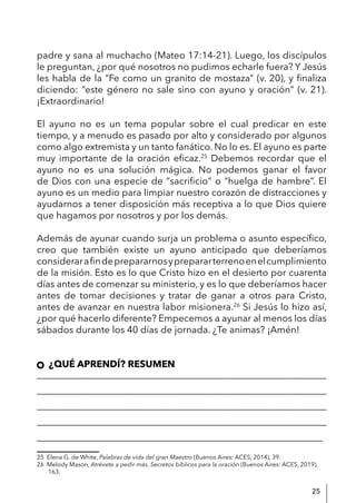 25
padre y sana al muchacho (Mateo 17:14-21). Luego, los discípulos
le preguntan, ¿por qué nosotros no pudimos echarle fuera? Y Jesús
les habla de la “Fe como un granito de mostaza” (v. 20), y finaliza
diciendo: “este género no sale sino con ayuno y oración” (v. 21).
¡Extraordinario!
El ayuno no es un tema popular sobre el cual predicar en este
tiempo, y a menudo es pasado por alto y considerado por algunos
como algo extremista y un tanto fanático. No lo es. El ayuno es parte
muy importante de la oración eficaz.25
Debemos recordar que el
ayuno no es una solución mágica. No podemos ganar el favor
de Dios con una especie de “sacrificio” o “huelga de hambre”. El
ayuno es un medio para limpiar nuestro corazón de distracciones y
ayudarnos a tener disposición más receptiva a lo que Dios quiere
que hagamos por nosotros y por los demás.
Además de ayunar cuando surja un problema o asunto específico,
creo que también existe un ayuno anticipado que deberíamos
considerarafindeprepararnosyprepararterrenoenelcumplimiento
de la misión. Esto es lo que Cristo hizo en el desierto por cuarenta
días antes de comenzar su ministerio, y es lo que deberíamos hacer
antes de tomar decisiones y tratar de ganar a otros para Cristo,
antes de avanzar en nuestra labor misionera.26
Si Jesús lo hizo así,
¿por qué hacerlo diferente? Empecemos a ayunar al menos los días
sábados durante los 40 días de jornada. ¿Te animas? ¡Amén!
¿QUÉ APRENDÍ? RESUMEN
____________________________________________________________
____________________________________________________________
____________________________________________________________
____________________________________________________________
____________________________________________________________
25 Elena G. de White, Palabras de vida del gran Maestro (Buenos Aires: ACES, 2014), 39.
26 Melody Mason, Atrévete a pedir más. Secretos bíblicos para la oración (Buenos Aires: ACES, 2019),
163.
 