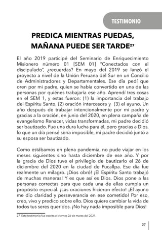 27
PREDICA MIENTRAS PUEDAS,
MAÑANA PUEDE SER TARDE27
El año 2019 participé del Seminario de Enriquecimiento
Misionero número 01 [SEM 01] “Conectados con el
discipulado”, ¿recuerdas? En mayo del 2019 se lanzó el
proyecto a nivel de la Unión Peruana del Sur en un Concilio
de Administradores y Departamentales. Ese día pedí que
oren por mi padre, quien se había convertido en una de las
personas por quiénes trabajaría ese año. Aprendí tres cosas
en el SEM 1, y estas fueron: (1) la importancia del trabajo
del Espíritu Santo, (2) oración intercesora y (3) el ayuno. Un
año después de trabajar intencionalmente por mi padre y
gracias a la oración, en junio del 2020, en plena campaña de
evangelismo Renacer, vidas transformadas, mi padre decidió
ser bautizado. Fue una dura lucha para él, pero gracias a Dios,
lo que un día pensé sería imposible, mi padre decidió junto a
su esposa ser bautizado.
Como estábamos en plena pandemia, no pude viajar en los
meses siguientes sino hasta diciembre de ese año. Y por
la gracia de Dios tuve el privilegio de bautizarlo el 26 de
diciembre del 2020 en la ciudad de Pucallpa. Ese día fue
realmente un milagro. ¡Dios obró! ¡El Espíritu Santo trabajó
de muchas maneras! Y es que así es Dios. Dios pone a las
personas correctas para que cada una de ellas cumpla un
propósito especial. ¡Las oraciones hicieron efecto! ¡El ayuno
me dio claridad y perseverancia en ese cometido! Por eso,
creo, vivo y predico sobre ello. Dios quiere cambiar la vida de
todos tus seres queridos. ¡No hay nada imposible para Dios!
27 Este testimonio fue escrito el viernes 26 de marzo del 2021.
TESTIMONIO
 