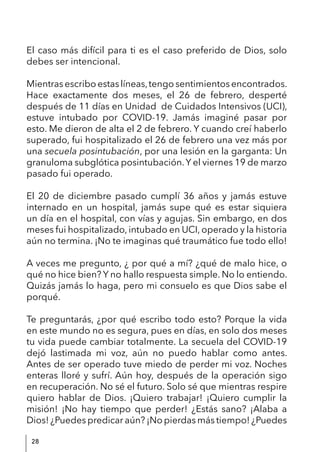 28
El caso más difícil para ti es el caso preferido de Dios, solo
debes ser intencional.
Mientrasescriboestaslíneas,tengosentimientosencontrados.
Hace exactamente dos meses, el 26 de febrero, desperté
después de 11 días en Unidad de Cuidados Intensivos (UCI),
estuve intubado por COVID-19. Jamás imaginé pasar por
esto. Me dieron de alta el 2 de febrero. Y cuando creí haberlo
superado, fui hospitalizado el 26 de febrero una vez más por
una secuela posintubación, por una lesión en la garganta: Un
granuloma subglótica posintubación.Y el viernes 19 de marzo
pasado fui operado.
El 20 de diciembre pasado cumplí 36 años y jamás estuve
internado en un hospital, jamás supe qué es estar siquiera
un día en el hospital, con vías y agujas. Sin embargo, en dos
meses fui hospitalizado, intubado en UCI, operado y la historia
aún no termina. ¡No te imaginas qué traumático fue todo ello!
A veces me pregunto, ¿ por qué a mí? ¿qué de malo hice, o
qué no hice bien? Y no hallo respuesta simple. No lo entiendo.
Quizás jamás lo haga, pero mi consuelo es que Dios sabe el
porqué.
Te preguntarás, ¿por qué escribo todo esto? Porque la vida
en este mundo no es segura, pues en días, en solo dos meses
tu vida puede cambiar totalmente. La secuela del COVID-19
dejó lastimada mi voz, aún no puedo hablar como antes.
Antes de ser operado tuve miedo de perder mi voz. Noches
enteras lloré y sufrí. Aún hoy, después de la operación sigo
en recuperación. No sé el futuro. Solo sé que mientras respire
quiero hablar de Dios. ¡Quiero trabajar! ¡Quiero cumplir la
misión! ¡No hay tiempo que perder! ¿Estás sano? ¡Alaba a
Dios! ¿Puedes predicar aún? ¡No pierdas más tiempo! ¿Puedes
 