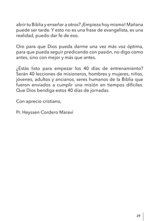 29
abrir tu Biblia y enseñar a otros? ¡Empieza hoy mismo! Mañana
puede ser tarde. Y esto no es una frase de evangelista, es una
realidad, puedo dar fe de eso.
Oro para que Dios pueda darme una vez más voz óptima,
para que pueda seguir predicando con pasión, no digo como
antes, sino con mejor y más que antes.
¿Estás listo para empezar los 40 días de entrenamiento?
Serán 40 lecciones de misioneros, hombres y mujeres, niños,
jóvenes, adultos y ancianos, seres humanos de la Biblia que
fueron enviados a cumplir una misión en tiempos difíciles.
Que Dios bendiga estos 40 días de jornadas.
Con aprecio cristiano,
Pr. Heyssen Cordero Maraví
 