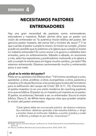 30
NECESITAMOS PASTORES
ENTRENADORES
Hay una gran necesidad de pastores como entrenadores,
educadores y maestros. Rubén Jaimes diría que un pastor con
visión de entrenador es “la auténtica misión bíblica del pastor, del
genuino pastor maestro, del siervo fiel y ministro de Jesús”.28
Y es
que cuando el pastor cumple la misión, la misión se cumple. ¿Cómo
puede ser posible que le pidamos a la iglesia que cumpla la misión
sin haberla entrenado? Es como enviar a la guerra a soldados bien
armados, pero sin entrenamiento. Sábado a sábado, en reuniones
y más, salen los expositores y predicadores motivando a la iglesia a
salir a cumplir la misión pero sin lograr mucho cambio, ¿la razón? No
estamos entrenando. Estamos sermoneando mucho y entrenando
poco o casi nada.
¿Cuál es la misión del pastor?
Pablo en su epístola a los Efesios dice: “Y él mismo constituyó a unos,
apóstoles; a otros, profetas; a otros, evangelistas; a otros, pastores y
maestros a fin de perfeccionar a los santos para la obra del ministerio,
para la edificación del cuerpo de Cristo” (Ef. 4:11, 12). Claramente,
el pastor–maestro no es una visión moderna de coaching pastoral,
sino que es bíblica. El pastor es un maestro y el maestro es un pastor.
El pastor, es entonces, llamado a ser un entrenador. Esa es la visión
bíblica. Elena G. de White tiene algunas citas que pueden ampliar
la misión del pastor entrenador:
“Cada iglesia debe ser una escuela práctica de obreros cristianos.
Sus miembros deberían aprender a dar estudios bíblicos, a dirigir
y enseñar clases en la Escuela Sabática, a auxiliar al pobre y cuidar
al enfermo, y trabajar en pro de los inconversos”.29
28 Rubén Jaimes, Guerreros del gran conflicto (Lima: Fondo Editorial de la Universidad Peruana Unión,
2019), 53.
29 Elena G. de White, Ministerio de Curación (Buenos Aires: ACES, 2014), 107.
SEMINARIO 4
 