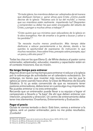 31
“En toda iglesia, los miembros deben ser adiestrados de tal manera
que dediquen tiempo a ganar almas para Cristo. ¿Cómo puede
decirse de la iglesia: “Vosotros sois la luz del mundo”, a menos
que sus miembros estén realmente impartiendo luz? Despierten
y comprendan su deber los que están encargados del rebaño de
Cristo, y pongan a muchas almas a trabajar”.30
“Cristo quiere que sus ministros sean educadores de la iglesia en
la obra evangélica. Han de enseñar a la gente a buscar y salvar a
los perdidos”.31
“Se necesita mucho menos predicación. Más tiempo debe
dedicarse a educar pacientemente a los demás, dando a los
oyentes la oportunidad de expresarse. Es instrucción lo que
muchos necesitan, línea sobre línea, precepto sobre precepto, aquí
un poco y allá otro poco”.32
Todas las citas en las que Elena G. de White destaca al pastor como
entrenador, adiestrador, educador, maestro y capacitador están en
el contexto misionero. Eso es misión.
No tengo tiempo para entrenar
Algunos dicen que no hay tiempo para entrenar ni educar a la iglesia
por la sobrecarga de actividades en el calendario eclesiástico. Sin
embargo, no tienes que inventar más reuniones, usa las que la
iglesia ya viene usando hace años: la Clase de Maestros de Escuela
Sabática. Si tú ya estás convencido de que es necesario tener
pastores entrenadores,debes tener en cuenta algo muy importante:
No puedes entrenar si no eres entrenador.
Recuerda que un entrenador puede llevar a su equipo a lograr el
campeonato o llevarlo a “la baja”. De ahí que deben entrenar con
intención, propósito y dirección. Un centro de entrenamiento debe
tener tres elementos: Enseñanza, Entrenamiento y Evaluación.
Pagar el precio
Quizás te sientas tentado a decir: Está bien, vamos a entrenar a la
iglesia, seré un pastor entrenador, pero no me pidas resultados.
¡Cuidado!
30 Elena G. de White, Joyas de los testimonios (Buenos Aires: ACES, 2014), 3:69.
31 Elena G. de White, El deseado de todas las gentes, 765.
32 Elena G. de White, El evangelismo, 248.
 
