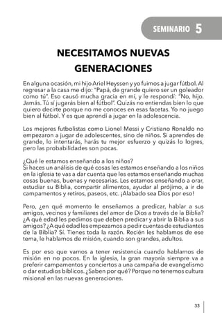 33
NECESITAMOS NUEVAS
GENERACIONES
En alguna ocasión,mi hijo Ariel Heyssen y yo fuimos a jugar fútbol.Al
regresar a la casa me dijo: “Papá, de grande quiero ser un goleador
como tú”. Eso causó mucha gracia en mí, y le respondí: “No, hijo.
Jamás. Tú sí jugarás bien al fútbol”. Quizás no entiendas bien lo que
quiero decirte porque no me conoces en esas facetas. Yo no juego
bien al fútbol. Y es que aprendí a jugar en la adolescencia.
Los mejores futbolistas como Lionel Messi y Cristiano Ronaldo no
empezaron a jugar de adolescentes, sino de niños. Si aprendes de
grande, lo intentarás, harás tu mejor esfuerzo y quizás lo logres,
pero las probabilidades son pocas.
¿Qué le estamos enseñando a los niños?
Si haces un análisis de qué cosas les estamos enseñando a los niños
en la iglesia te vas a dar cuenta que les estamos enseñando muchas
cosas buenas, buenas y necesarias. Les estamos enseñando a orar,
estudiar su Biblia, compartir alimentos, ayudar al prójimo, a ir de
campamentos y retiros, paseos, etc. ¡Alabado sea Dios por eso!
Pero, ¿en qué momento le enseñamos a predicar, hablar a sus
amigos, vecinos y familiares del amor de Dios a través de la Biblia?
¿A qué edad les pedimos que deben predicar y abrir la Biblia a sus
amigos?¿Aquéedadlesempezamosapedircuentasdeestudiantes
de la Biblia? Sí. Tienes toda la razón. Recién les hablamos de ese
tema, le hablamos de misión, cuando son grandes, adultos.
Es por eso que vamos a tener resistencia cuando hablamos de
misión en no pocos. En la iglesia, la gran mayoría siempre va a
preferir campamentos y conciertos a una campaña de evangelismo
o dar estudios bíblicos. ¿Saben por qué? Porque no tenemos cultura
misional en las nuevas generaciones.
SEMINARIO 5
 