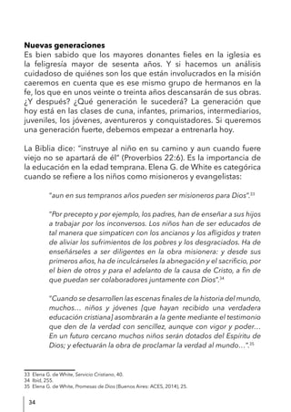 34
Nuevas generaciones
Es bien sabido que los mayores donantes fieles en la iglesia es
la feligresía mayor de sesenta años. Y si hacemos un análisis
cuidadoso de quiénes son los que están involucrados en la misión
caeremos en cuenta que es ese mismo grupo de hermanos en la
fe, los que en unos veinte o treinta años descansarán de sus obras.
¿Y después? ¿Qué generación le sucederá? La generación que
hoy está en las clases de cuna, infantes, primarios, intermediarios,
juveniles, los jóvenes, aventureros y conquistadores. Si queremos
una generación fuerte, debemos empezar a entrenarla hoy.
La Biblia dice: “instruye al niño en su camino y aun cuando fuere
viejo no se apartará de él” (Proverbios 22:6). Es la importancia de
la educación en la edad temprana. Elena G. de White es categórica
cuando se refiere a los niños como misioneros y evangelistas:
“aun en sus tempranos años pueden ser misioneros para Dios”.33
“Por precepto y por ejemplo, los padres, han de enseñar a sus hijos
a trabajar por los inconversos. Los niños han de ser educados de
tal manera que simpaticen con los ancianos y los afligidos y traten
de aliviar los sufrimientos de los pobres y los desgraciados. Ha de
enseñárseles a ser diligentes en la obra misionera: y desde sus
primeros años, ha de inculcárseles la abnegación y el sacrificio, por
el bien de otros y para el adelanto de la causa de Cristo, a fin de
que puedan ser colaboradores juntamente con Dios”.34
“Cuando se desarrollen las escenas finales de la historia del mundo,
muchos… niños y jóvenes [que hayan recibido una verdadera
educación cristiana] asombrarán a la gente mediante el testimonio
que den de la verdad con sencillez, aunque con vigor y poder…
En un futuro cercano muchos niños serán dotados del Espíritu de
Dios; y efectuarán la obra de proclamar la verdad al mundo…”.35
33 Elena G. de White, Servicio Cristiano, 40.
34 Ibíd, 255.
35 Elena G. de White, Promesas de Dios (Buenos Aires: ACES, 2014), 25.
 