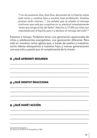35
“Y en los postreros días, dice Dios, derramaré de mi Espíritu sobre
toda carne, y vuestros hijos y vuestras hijas profetizarán. Vuestros
jóvenes verán visiones…”. Las señales que se añaden al mensaje
confirman que está por cumplirse en su plenitud inmediatamente
“antes que venga el día del Señor” (Hechos 2:17-20) Los niños son
impulsados por el Espíritu para ir y declarar el mensaje del cielo”.36
Estamos a tiempo. Podemos tener una generación apasionada de
niños y adolescentes evangelistas, una generación diferente. Pero
está en nosotros como iglesia que, a través de padres y maestros,
como líderes eduquemos a nuestros hijos y nuevas generaciones
con ese celo y pasión por el cumplimiento de la misión.
¿QUÉ APRENDÍ? RESUMEN
____________________________________________________________
____________________________________________________________
____________________________________________________________
____________________________________________________________
¿QUÉ SIENTO? REACCIONA
____________________________________________________________
____________________________________________________________
____________________________________________________________
____________________________________________________________
¿QUÉ HARÉ? ACCIÓN
____________________________________________________________
____________________________________________________________
____________________________________________________________
____________________________________________________________
36 Elena G. de White, El Evangelismo, 508.
 