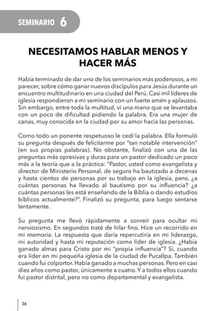 36
NECESITAMOS HABLAR MENOS Y
HACER MÁS
Había terminado de dar uno de los seminarios más poderosos, a mi
parecer, sobre cómo ganar nuevos discípulos para Jesús durante un
encuentro multitudinario en una ciudad del Perú. Casi mil líderes de
iglesia respondieron a mi seminario con un fuerte amén y aplausos.
Sin embargo, entre toda la multitud, vi una mano que se levantaba
con un poco de dificultad pidiendo la palabra. Era una mujer de
canas, muy conocida en la ciudad por su amor hacia las personas.
Como todo un ponente respetuoso le cedí la palabra. Ella formuló
su pregunta después de felicitarme por “tan notable intervención”
(en sus propias palabras). No obstante, finalizó con una de las
preguntas más opresivas y duras para un pastor dedicado un poco
más a la teoría que a la práctica: “Pastor, usted como evangelista y
director de Ministerio Personal, de seguro ha bautizado a decenas
y hasta cientos de personas por su trabajo en la iglesia, pero, ¿a
cuántas personas ha llevado al bautismo por su influencia? ¿a
cuántas personas les está enseñando de la Biblia o dando estudios
bíblicos actualmente?”. Finalizó su pregunta, para luego sentarse
lentamente.
Su pregunta me llevó rápidamente a sonreír para ocultar mi
nerviosismo. En segundos traté de hilar fino. Hice un recorrido en
mi memoria. La respuesta que daría repercutiría en mi liderazgo,
mi autoridad y hasta mi reputación como líder de iglesia. ¿Había
ganado almas para Cristo por mi “propia influencia”? Sí, cuando
era líder en mi pequeña iglesia de la ciudad de Pucallpa. También
cuando fui colportor. Había ganado a muchas personas. Pero en casi
diez años como pastor, únicamente a cuatro. Y a todos ellos cuando
fui pastor distrital, pero no como departamental y evangelista.
SEMINARIO 6
 