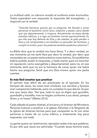 37
La multitud calló, un silencio invadió el auditorio entre murmullos.
Todos esperaban una respuesta, la respuesta del evangelista… y
respondí con la verdad:
“Querida hermana, gracias por su pregunta. He llevado a varias
personas al bautismo como laico, colportor y pastor; pero desde
que soy departamental, a ninguna. Actualmente no estoy dando
estudios bíblicos, y si sigo así también moriré espiritualmente. Es
por ello que hoy delante de Dios y de ustedes, le pido perdón a
Dios y me comprometo a ser también un pescador de hombres, a
cumplir la misión, pues ‘los pastores también podemos salvarnos’”.
La Biblia dice que la verdad nos hace libres. Y a decir verdad, en
ese momento yo me sentí libre por decir la verdad, por decir que
necesitaba ser un pastor tanto práctico como teórico. Sin problemas
habría podido evadir la respuesta, y hasta mentir para no manchar
mi reputación como evangelista y departamental; pero no, en ese
momento sentí que no era la hermana de canas quien me había
hecho esa pregunta. Sentí que era Dios mismo quien me pedía
cuentas.
Es más fácil enseñar que practicar
El sermón más difícil de ser practicado es el ejemplo. En los
tiempos de Jesús, las cosas eran similares. Los escribas y fariseos
eran campeones hablando, pero no cumplían lo que decían. Es por
eso que Jesús dijo: “Así que, todo lo que os digan que guardéis,
guardadlo y hacedlo; mas no hagáis conforme a sus obras, porque
dicen, y no hacen” (Mateo 23:3).
Cada sábado el pastor distrital, el anciano y el director de Ministerio
Personal motivan a predicar a la iglesia. Exhortan a la feligresía de
la iglesia de diversas formas para que compartan su fe con otras
personas a través de un curso bíblico, y tristemente hay poca
respuesta, casi nada.
La gente quiere ver testimonios, ejemplos reales más que palabras.
Es por ello que Jesús era admirado: “Cuando Jesús terminó estas
 