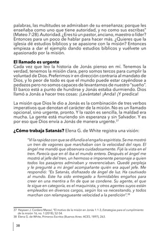 38
palabras, las multitudes se admiraban de su enseñanza; porque les
enseñaba como uno que tiene autoridad, y no como sus escribas”
(Mateo 7:28).Autoridad.¿Eres tú un pastor,anciano,maestro o líder?
Entonces para un poco de hablar para hacer más. ¿Quieres que la
iglesia dé estudios bíblicos y se apasione con la misión? Entonces
empieza a dar el ejemplo dando estudios bíblicos y vuélvete un
apasionado por la misión.
El llamado es urgente
Cada vez que leo la historia de Jonás pienso en mí. Tenemos la
verdad, tenemos la misión clara, pero somos tercos para cumplir la
voluntad de Dios. Preferimos ir en dirección contraria al mandato de
Dios, y lo peor de todo es que el mundo puede estar cayéndose a
pedazos pero no somos capaces de levantarnos de nuestro “sueño”.
El barco está a punto de hundirse y Jonás estaba durmiendo. Dios
llamó a Jonás a hacer tres cosas: ¡Levántate! ¡Anda! ¡Y predica!
La misión que Dios le dio a Jonás es la combinación de tres verbos
imperativos que denotan el carácter de la misión. No es un llamado
opcional, sino urgente, pronto. Y la razón es sencilla, la maldad era
mucha. La gente está muriendo sin esperanza y sin Salvador. Y es
por eso que Dios envía a Jonás de manera urgente.37
¿Cómo trabaja Satanás? Elena G. de White registra una visión:
“Vilarapidezconquesedifundíaelengañoespiritista.Sememostró
un tren de vagones que marchaban con la velocidad del rayo. El
ángel me mandó que observara cuidadosamente. Fijé la vista en el
tren. Parecía que en él iba el mundo entero. Después el ángel me
mostró al jefe del tren, un hermoso e imponente personaje a quien
todos los pasajeros admiraban y reverenciaban. Quedé perpleja
y le pregunté a mi ángel acompañante quién era aquel jefe. Me
respondió: “Es Satanás, disfrazado de ángel de luz. Ha cautivado
al mundo. Este ha sido entregado a formidables engaños para
creer en una mentira a fin de que se condene. Su agente, el que
le sigue en categoría, es el maquinista, y otros agentes suyos están
empleados en diversos cargos, según los va necesitando, y todos
marchan con relampagueante velocidad a la perdición”.38
37 Heyssen J. Cordero Maraví, “El motivo de la misión en Jonás 1:1-3, Estrategias para el cumplimiento
de la misión 16, no. 1 (2018), 52-54.
38 Elena G. de White, Primeros Escritos (Buenos Aires: ACES, 1897), 263.
 
