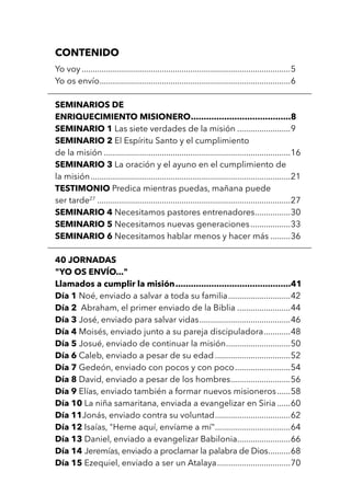 CONTENIDO
Yo voy...............................................................................................5
Yo os envío.......................................................................................6
SEMINARIOS DE
ENRIQUECIMIENTO MISIONERO........................................8
SEMINARIO 1 Las siete verdades de la misión.........................9
SEMINARIO 2 El Espíritu Santo y el cumplimiento
de la misión.....................................................................................16
SEMINARIO 3 La oración y el ayuno en el cumplimiento de
la misión...........................................................................................21
TESTIMONIO Predica mientras puedas, mañana puede
ser tarde27
........................................................................................27
SEMINARIO 4 Necesitamos pastores entrenadores.................30
SEMINARIO 5 Necesitamos nuevas generaciones...................33
SEMINARIO 6 Necesitamos hablar menos y hacer más..........36
40 JORNADAS
"YO OS ENVÍO..."
Llamados a cumplir la misión..............................................41
Día 1 Noé, enviado a salvar a toda su familia.............................42
Día 2 Abraham, el primer enviado de la Biblia.........................44
Día 3 José, enviado para salvar vidas..........................................46
Día 4 Moisés, enviado junto a su pareja discipuladora.............48
Día 5 Josué, enviado de continuar la misión..............................50
Día 6 Caleb, enviado a pesar de su edad...................................52
Día 7 Gedeón, enviado con pocos y con poco..........................54
Día 8 David, enviado a pesar de los hombres............................56
Día 9 Elías, enviado también a formar nuevos misioneros.......58
Día 10 La niña samaritana, enviada a evangelizar en Siria.......60
Día 11Jonás, enviado contra su voluntad...................................62
Día 12 Isaías, "Heme aquí, envíame a mí"...................................64
Día 13 Daniel, enviado a evangelizar Babilonia.........................66
Día 14 Jeremías, enviado a proclamar la palabra de Dios...........68
Día 15 Ezequiel, enviado a ser un Atalaya..................................70
 