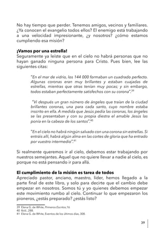 39
No hay tiempo que perder. Tenemos amigos, vecinos y familiares.
¿Ya conocen el evangelio todos ellos? El enemigo está trabajando
a una velocidad impresionante, ¿y nosotros? ¿cómo estamos
cumpliendo esa misión?
¡Vamos por una estrella!
Seguramente ya leíste que en el cielo no habrá personas que no
hayan ganado ninguna persona para Cristo. Pues bien, lee las
siguientes citas:
“En el mar de vidrio, los 144 000 formaban un cuadrado perfecto.
Algunas coronas eran muy brillantes y estaban cuajadas de
estrellas, mientras que otras tenían muy pocas; y sin embargo,
todos estaban perfectamente satisfechos con su corona”.39
“Vi después un gran número de ángeles que traían de la ciudad
brillantes coronas, una para cada santo, cuyo nombre estaba
inscrito en ella. A medida que Jesús pedía las coronas, los ángeles
se las presentaban y con su propia diestra el amable Jesús las
ponía en la cabeza de los santos”.40
“En el cielo no habrá ningún salvado con una corona sin estrellas. Si
entráis allí, habrá algún alma en las cortes de gloria que ha entrado
por vuestro intermedio”.41
Si realmente queremos ir al cielo, debemos estar trabajando por
nuestros semejantes. Aquel que no quiere llevar a nadie al cielo, es
porque no está pensando ir para allá.
El cumplimiento de la misión es tarea de todos
Apreciado pastor, anciano, maestro, líder, hemos llegado a la
parte final de este libro, y solo para decirte que el cambio debe
empezar en nosotros. Somos tú y yo quienes debemos empezar
este movimiento rumbo al cielo. Continuar lo que empezaron los
pioneros, ¿estás preparado? ¿estás listo?
39 Elena G. de White, Primeros Escritos,16
40 Ibíd., 288.
41 Elena G. de White, Eventos de los últimos días, 308.
 