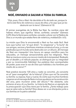 42
NOÉ, ENVIADO A SALVAR A TODA SU FAMILIA
“Dijo, pues, Dios a Noé: He decidido el fin de todo ser, porque la
tierra está llena de violencia a causa de ellos; y he aquí que yo los
destruiré con la tierra”. (Génesis 6:13)
El primer evangelista de la Biblia fue Noé. Su nombre viene del
hebreo niham, que significa “aliviar, confortar, consolar” (Génesis
5:29). Dios lo llamó para confortar, consolar y aliviar con la Palabra de
Dios a un mundo que estaba lleno de violencia y maldad (Gn. 6:5).
La misión que Dios le encomendó a Noé no fue nada fácil. Noé
tuvo que luchar con “el qué dirán”, “la vergüenza” y “la burla” de
sus amigos, vecinos y familiares mientras construía el arca, y a la vez
predicaba que el mundo sería destruido con un diluvio. ¡El mensaje
de Noé era impopular! Una locura sin apoyo científico para los
educados, un mensaje sensacionalista para los religiosos. “Pero
Noé se mantuvo como una roca en medio de la tempestad. Rodeado
por el desdén y el ridículo popular, se distinguió por su integridad
y por su inconmovible fidelidad. Sus palabras iban acompañadas
de poder, pues eran la voz de Dios que hablaba a los hombres por
medio de su siervo”.42
Noé predicó durante 120 años y nadie se convirtió, ¿le convierte
en el “peor evangelista” de la historia? ¡Claro que no! Se convirtió
su familia: su esposa, hijos y nueras. Es cierto que muchos hombres
creyeronenelmensajedeNoéeinclusoayudaronenlaconstrucción
del arca, pero murieron antes del diluvio.43
No obstante, solo
entraron al arca, él y su familia. La historia de Noé es un ejemplo de
la preocupación que Dios tiene por la familia. ¿Tanto trabajo para
que se salve solo su familia? Dios desea ver a sus discípulos junto a
sus familias en la patria celestial.
42 Elena G. de White, Patriarcas y profetas (Buenos Aires: ACES, 2014), 83.
43 Elena G. de White, Historia de la redención (Buenos Aires: ACES, 2014), 65.
DÍA
1
 