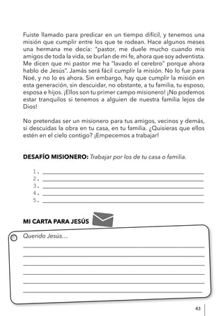 43
Fuiste llamado para predicar en un tiempo difícil, y tenemos una
misión que cumplir entre los que te rodean. Hace algunos meses
una hermana me decía: “pastor, me duele mucho cuando mis
amigos de toda la vida, se burlan de mi fe, ahora que soy adventista.
Me dicen que mi pastor me ha “lavado el cerebro” porque ahora
hablo de Jesús”. Jamás será fácil cumplir la misión. No lo fue para
Noé, y no lo es ahora. Sin embargo, hay que cumplir la misión en
esta generación, sin descuidar, no obstante, a tu familia, tu esposo,
esposa e hijos. ¡Ellos son tu primer campo misionero! ¡No podemos
estar tranquilos si tenemos a alguien de nuestra familia lejos de
Dios!
No pretendas ser un misionero para tus amigos, vecinos y demás,
si descuidas la obra en tu casa, en tu familia. ¿Quisieras que ellos
estén en el cielo contigo? ¡Empecemos a trabajar!
DESAFÍO MISIONERO: Trabajar por los de tu casa o familia.
1. ______________________________________________________
2. ______________________________________________________
3. ______________________________________________________
4. ______________________________________________________
5. ______________________________________________________
MI CARTA PARA JESÚS
Querido Jesús…
____________________________________________________________
____________________________________________________________
____________________________________________________________
____________________________________________________________
____________________________________________________________
____________________________________________________________
 