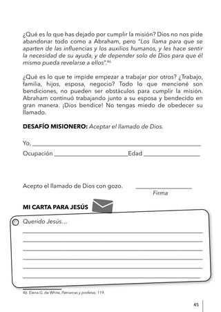 45
¿Qué es lo que has dejado por cumplir la misión? Dios no nos pide
abandonar todo como a Abraham, pero “Los llama para que se
aparten de las influencias y los auxilios humanos, y les hace sentir
la necesidad de su ayuda, y de depender solo de Dios para que él
mismo pueda revelarse a ellos”.46
¿Qué es lo que te impide empezar a trabajar por otros? ¿Trabajo,
familia, hijos, esposa, negocio? Todo lo que mencioné son
bendiciones, no pueden ser obstáculos para cumplir la misión.
Abraham continuó trabajando junto a su esposa y bendecido en
gran manera. ¡Dios bendice! No tengas miedo de obedecer su
llamado.
DESAFÍO MISIONERO: Aceptar el llamado de Dios.
Yo, _________________________________________________________
Ocupación _________________________Edad ___________________
Acepto el llamado de Dios con gozo. ___________________
Firma
MI CARTA PARA JESÚS
Querido Jesús…
____________________________________________________________
____________________________________________________________
____________________________________________________________
____________________________________________________________
____________________________________________________________
____________________________________________________________
46 Elena G. de White, Patriarcas y profetas, 119.
 