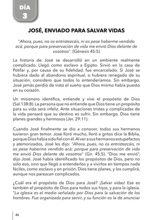 46
JOSÉ, ENVIADO PARA SALVAR VIDAS
"Ahora, pues, no os entristezcáis, ni os pese haberme vendido
acá; porque para preservación de vida me envió Dios delante de
vosotros". (Génesis 45:5)
La historia de José se desarrolló en un ambiente realmente
complicado. Llegó como esclavo a Egipto. Sirvió en la casa de
Potifar y, por causa de su fidelidad, fue encarcelado. Si José se
hubiera dado al abandono espiritual, o hubiera renegado de su
situación, considero que todos lo entenderíamos. Sin embargo,
José jamás perdió de visto el sueño que Dios mismo había puesto
en su corazón.
Un misionero identifica, entiende y vive el propósito de Dios
(Sal.138:8).La persona que no entiende que Dios tiene un propósito
para su vida será infeliz. Ante situaciones tristes y complicadas de
la vida pensará que su destino es sufrir. Sin embargo, Dios tiene
planes grandes y hermosos (Jer. 29:11).
Cuando José finalmente se dio a conocer, todos sus hermanos
tuvieron gran temor. José lloró mucho, lloró a gritos dice la Biblia,
porqueDioshabíasidofielconél.Alverasushermanosestupefactos
y atemorizados, José les dijo: "Ahora, pues, no os entristezcáis, ni
os pese haberme vendido acá; porque para preservación de vida
me envió Dios delante de vosotros" (Gn. 45:5). “Dios me envió”,
dijo José. José había identificado los propósitos de Dios, pero no
solo eso, sino que llegó a entenderlos y a vivirlos en tiempos nada
fáciles, como esclavo y en prisión. Dios tiene planes, y los cumplirá,
aunque nos parezcan complicados.
¿Cuál era el propósito de Dios para José? ¡Salvar vidas! Ese es
también el propósito de Dios para todos sus hijos, y para la iglesia.
"La iglesia es el medio señalado por Dios para la salvación de los
hombres. Fue organizada para servir, y su función es la de anunciar
DÍA
3
 