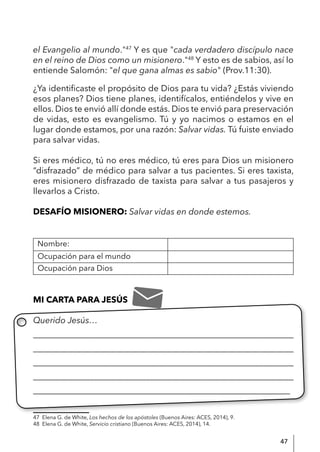 47
el Evangelio al mundo."47
Y es que "cada verdadero discípulo nace
en el reino de Dios como un misionero."48
Y esto es de sabios, así lo
entiende Salomón: "el que gana almas es sabio" (Prov.11:30).
¿Ya identificaste el propósito de Dios para tu vida? ¿Estás viviendo
esos planes? Dios tiene planes, identifícalos, entiéndelos y vive en
ellos. Dios te envió allí donde estás. Dios te envió para preservación
de vidas, esto es evangelismo. Tú y yo nacimos o estamos en el
lugar donde estamos, por una razón: Salvar vidas. Tú fuiste enviado
para salvar vidas.
Si eres médico, tú no eres médico, tú eres para Dios un misionero
“disfrazado” de médico para salvar a tus pacientes. Si eres taxista,
eres misionero disfrazado de taxista para salvar a tus pasajeros y
llevarlos a Cristo.
DESAFÍO MISIONERO: Salvar vidas en donde estemos.
Nombre:
Ocupación para el mundo
Ocupación para Dios
MI CARTA PARA JESÚS
Querido Jesús…
____________________________________________________________
____________________________________________________________
____________________________________________________________
____________________________________________________________
____________________________________________________________
47 Elena G. de White, Los hechos de los apóstoles (Buenos Aires: ACES, 2014), 9.
48 Elena G. de White, Servicio cristiano (Buenos Aires: ACES, 2014), 14.
 