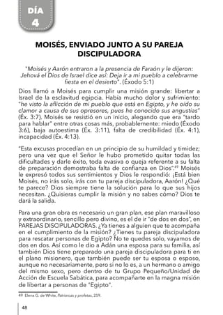 48
MOISÉS, ENVIADO JUNTO A SU PAREJA
DISCIPULADORA
"Moisés y Aarón entraron a la presencia de Faraón y le dijeron:
Jehová el Dios de Israel dice así: Deja ir a mi pueblo a celebrarme
fiesta en el desierto". (Éxodo 5:1)
Dios llamó a Moisés para cumplir una misión grande: libertar a
Israel de la esclavitud egipcia. Había mucho dolor y sufrimiento:
“he visto la aflicción de mi pueblo que está en Egipto, y he oído su
clamor a causa de sus opresores, pues he conocido sus angustias”
(Éx. 3:7). Moisés se resistió en un inicio, alegando que era “tardo
para hablar” entre otras cosas más, probablemente: miedo (Éxodo
3:6), baja autoestima (Éx. 3:11), falta de credibilidad (Éx. 4:1),
incapacidad (Éx. 4:13).
“Esta excusas procedían en un principio de su humildad y timidez;
pero una vez que el Señor le hubo prometido quitar todas las
dificultades y darle éxito, toda evasiva o queja referente a su falta
de preparación demostraba falta de confianza en Dios”.49
Moisés
le expresó todos sus sentimientos y Dios le respondió: ¡Está bien
Moisés, no irás solo, irás con tu pareja discipuladora, Aarón! ¿Qué
te parece? Dios siempre tiene la solución para lo que sus hijos
necesitan. ¿Quisieras cumplir la misión y no sabes cómo? Dios te
dará la salida.
Para una gran obra es necesario un gran plan, ese plan maravilloso
y extraordinario, sencillo pero divino, es el de ir “de dos en dos”, en
PAREJAS DISCIPULADORAS. ¿Ya tienes a alguien que te acompaña
en el cumplimiento de la misión? ¿Tienes tu pareja discipuladora
para rescatar personas de Egipto? No te quedes solo, vayamos de
dos en dos. Así como le dio a Adán una esposa para su familia, así
también Dios tiene preparado una pareja discipuladora para ti en
el plano misionero, que también puede ser tu esposa o esposo,
aunque no necesariamente, pero si no lo es, a un hermano o amigo
del mismo sexo, pero dentro de tu Grupo Pequeño/Unidad de
Acción de Escuela Sabática, para acompañarte en la magna misión
de libertar a personas de "Egipto".
49 Elena G. de White, Patriarcas y profetas, 259.
DÍA
4
 