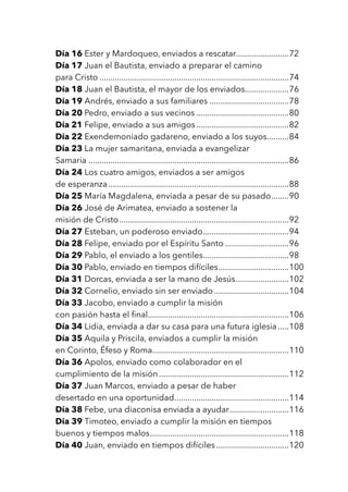 Día 16 Ester y Mardoqueo, enviados a rescatar........................72
Día 17 Juan el Bautista, enviado a preparar el camino
para Cristo.......................................................................................74
Día 18 Juan el Bautista, el mayor de los enviados....................76
Día 19 Andrés, enviado a sus familiares.....................................78
Día 20 Pedro, enviado a sus vecinos...........................................80
Día 21 Felipe, enviado a sus amigos...........................................82
Día 22 Exendemoniado gadareno, enviado a los suyos..........84
Día 23 La mujer samaritana, enviada a evangelizar
Samaria............................................................................................86
Día 24 Los cuatro amigos, enviados a ser amigos
de esperanza...................................................................................88
Día 25 María Magdalena, enviada a pesar de su pasado.........90
Día 26 José de Arimatea, enviado a sostener la
misión de Cristo..............................................................................92
Día 27 Esteban, un poderoso enviado........................................94
Día 28 Felipe, enviado por el Espíritu Santo..............................96
Día 29 Pablo, el enviado a los gentiles........................................98
Día 30 Pablo, enviado en tiempos difíciles.................................100
Día 31 Dorcas, enviada a ser la mano de Jesús.........................102
Día 32 Cornelio, enviado sin ser enviado...................................104
Día 33 Jacobo, enviado a cumplir la misión
con pasión hasta el final.................................................................106
Día 34 Lidia, enviada a dar su casa para una futura iglesia......108
Día 35 Aquila y Priscila, enviados a cumplir la misión
en Corinto, Éfeso y Roma...............................................................110
Día 36 Apolos, enviado como colaborador en el
cumplimiento de la misión............................................................112
Día 37 Juan Marcos, enviado a pesar de haber
desertado en una oportunidad.....................................................114
Día 38 Febe, una diaconisa enviada a ayudar............................116
Día 39 Timoteo, enviado a cumplir la misión en tiempos
buenos y tiempos malos................................................................118
Día 40 Juan, enviado en tiempos difíciles..................................120
 