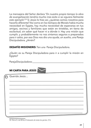 49
La mensajera del Señor declara “En nuestro propio tiempo la obra
de evangelización tendría mucho más éxito si se siguiera fielmente
este ejemplo”.50
Si Jesús lo hizo así, ¿quiénes somos nosotros para
hacerlo diferente? Así como en los tiempos de Moisés había mucha
necesidad en Egipto, hay mucha necesidad de esperanza en tus
amigos, vecinos y familiares que están en tinieblas, en tierra de
esclavitud, sin saber qué hacer ni a dónde ir. Hay una misión que
cumplir, y probablemente no nos sintamos seguros o preparados
para ir solos, por eso Dios nos dio una ayuda, un auxilio, una Pareja
Discipuladora. ¿Amén?
DESAFÍO MISIONERO: Ten una Pareja Discipuladora.
¿Quién es su Pareja Discipuladora para ir a cumplir la misión en
Egipto?
ParejaDiscipuladora:__________________________________________
MI CARTA PARA JESÚS
Querido Jesús…
____________________________________________________________
____________________________________________________________
____________________________________________________________
____________________________________________________________
____________________________________________________________
____________________________________________________________
____________________________________________________________
____________________________________________________________
____________________________________________________________
50 Elena G. de White, El deseado de todas las gentes, 316.
 