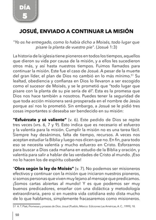 50
JOSUÉ, ENVIADO A CONTINUAR LA MISIÓN
"Yo os he entregado, como lo había dicho a Moisés, todo lugar que
pisare la planta de vuestro pie". (Josué 1:3)
La historia de la iglesia tiene pioneros en todos los tiempos,aquellos
que dieron su vida por causa de la misión, y a ellos les sucedieron
otros más, y así hasta nuestros tiempos. Fuimos llamados para
continuar la misión. Este fue el caso de Josué. A pesar de la muerte
del gran líder, el plan de Dios no cambió en lo más mínimo.51
Su
lealtad, obediencia y confianza en Dios lo llevaron a ser escogido
como el sucesor de Moisés, y se le prometió que “todo lugar que
pisare con la planta de su pie sería de él”. Esta es la promesa que
Dios nos hace también a nosotros. Puedes tener la seguridad de
que toda acción misionera será prosperada en el nombre de Jesús
porque así nos lo prometió. Sin embargo, a Josué se le pidió tres
cosas importantes si deseaba ser bendecido en su misión:
“Esfuérzate y sé valiente” (v. 6). Este pedido de Dios se repite
tres veces (vrs. 6, 7 y 9). Esto indica que es necesario el esfuerzo
y la valentía para la misión. Cumplir la misión no es una tarea fácil.
Siempre hay desánimos, falta de tiempo, recursos. A veces nos
aceptan estudiar la Biblia y luego nos dicen que no. En fin, para todo
eso se necesita valentía y mucho esfuerzo en Cristo. Esforzarnos
para buscar a Dios cada mañana en estudio de la Biblia y oración, y
valentía para salir a hablar de las verdades de Cristo al mundo. ¡Eso
no lo hacen los de espíritu cobarde!
“Obra según la ley de Moisés” (v. 7). No podemos ser misioneros
efectivos y continuar con la misión que iniciaron nuestros pioneros,
si somos personas que viven muy lejano al mensaje que predicamos.
¡Somos cartas abiertas al mundo! Y es que podemos ser muy
buenos predicadores, enseñar con una didáctica y metodología
extraordinaria, pero si en nuestra vida cotidiana esto dista mucho
de lo que hablamos, simplemente fracasaremos como misioneros.
51 A. T. Platt, Promesas y proezas de Dios. Josué (Pueblo, México: Ediciones Las Américas, A. C., 1999), 18.
DÍA
5
 