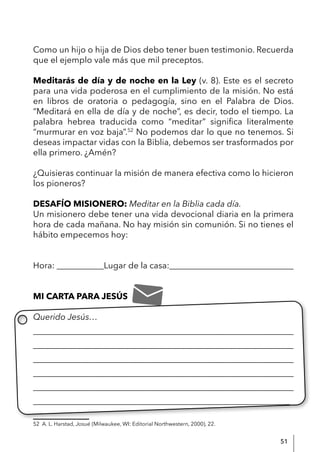 51
Como un hijo o hija de Dios debo tener buen testimonio. Recuerda
que el ejemplo vale más que mil preceptos.
Meditarás de día y de noche en la Ley (v. 8). Este es el secreto
para una vida poderosa en el cumplimiento de la misión. No está
en libros de oratoria o pedagogía, sino en el Palabra de Dios.
“Meditará en ella de día y de noche”, es decir, todo el tiempo. La
palabra hebrea traducida como “meditar” significa literalmente
“murmurar en voz baja”.52
No podemos dar lo que no tenemos. Si
deseas impactar vidas con la Biblia, debemos ser trasformados por
ella primero. ¿Amén?
¿Quisieras continuar la misión de manera efectiva como lo hicieron
los pioneros?
DESAFÍO MISIONERO: Meditar en la Biblia cada día.
Un misionero debe tener una vida devocional diaria en la primera
hora de cada mañana. No hay misión sin comunión. Si no tienes el
hábito empecemos hoy:
Hora: ___________Lugar de la casa:_____________________________
MI CARTA PARA JESÚS
Querido Jesús…
____________________________________________________________
____________________________________________________________
____________________________________________________________
____________________________________________________________
____________________________________________________________
____________________________________________________________
52 A. L. Harstad, Josué (Milwaukee, WI: Editorial Northwestern, 2000), 22.
 