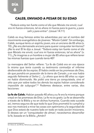 52
CALEB, ENVIADO A PESAR DE SU EDAD
"Todavía estoy tan fuerte como el día que Moisés me envió; cual
era mi fuerza entonces, tal es ahora mi fuerza para la guerra, y para
salir y para entrar". (Josué 14:11)
Caleb es muy famoso entre los adventistas por ser el nombre del
movimiento evangelístico de jóvenes: “Misión Caleb”. Sin embargo,
Caleb, aunque tenía un espíritu joven, era un anciano de 85 años (v.
10). ¿No era demasiado anciano para querer conquistar territorios?
¡No lo era! Él le dijo a Josué: “Todavía estoy tan fuerte como el día
que Moisés me envió; cual era mi fuerza entonces, tal es ahora” (v.
11). ¿Te imaginas a un hombre o mujer de 85 años que refiere tener
las mismas fuerzas que cuando tenía 40?
La mensajera del Señor refiere: “La fe de Caleb era en esa época
la misma que tenía cuando su testimonio contradijo el informe
desfavorable de los espías. Él había creído en las promesas de Dios,
de que pondría en posesión de la tierra de Canaán, y en eso había
seguido fielmente al Señor […] y ahora que tenía 80 años su vigor
no había disminuido. No pidió una tierra ya conquistada, sino el
sitio que por sobre todos los demás los espías habían considerado
imposible de subyugar”.53
Podemos destacar, entre varias, dos
lecciones:
La fe de Caleb. Habían pasado 40 años y su fe era la misma porque
creyó en las promesas de Dios. La fe no es gratis. La fe se desarrolla
a través de la Biblia y no en dichos humanos. Cuando esto sucede
así, iremos seguros de que todo lo que Dios prometió lo cumplirá y
eso nos motivará a mirar las cosas con optimismo y la seguridad de
que Dios estará de nuestro lado en todo en toda acción misionera.
Si deseas ser un “conquistador de almas”, necesitamos desarrollar
la fe, basada en la Biblia. ¿Amén?
53 Elena G. de White, Patriarcas y profetas, 548.
DÍA
6
 
