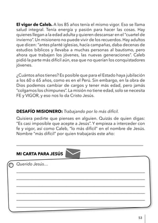 53
El vigor de Caleb. A los 85 años tenía el mismo vigor. Eso se llama
salud integral. Tenía energía y pasión para hacer las cosas. Hay
quienes llegan a la edad adulta y quieren descansar en el “cuartel de
invierno”. Un misionero no puede vivir de los recuerdos. Hay adultos
que dicen: “antes planté iglesias, hacía campañas, daba decenas de
estudios bíblicos y llevaba a muchas personas al bautismo, pero
ahora que trabajen los jóvenes, las nuevas generaciones”. Caleb
pidió la parte más difícil aún, esa que no querían los conquistadores
jóvenes.
¿Cuántos años tienes? Es posible que para el Estado haya jubilación
a los 60 o 65 años, como es en el Perú. Sin embargo, en la obra de
Dios podemos cambiar de cargos y tener más edad, pero jamás
“colgamos los chimpunes”. La misión no tiene edad, solo se necesita
FE y VIGOR, y eso nos lo da Cristo Jesús.
DESAFÍO MISIONERO: Trabajando por lo más difícil.
Quisiera pedirte que pienses en alguien. Quizás de quien digas:
“Es casi imposible que acepte a Jesús”. Y empieza a interceder con
fe y vigor, así como Caleb, “lo más difícil” en el nombre de Jesús.
Nombre “más difícil” por quien trabajarás este año:
____________________________________________________________
MI CARTA PARA JESÚS
Querido Jesús…
____________________________________________________________
____________________________________________________________
____________________________________________________________
____________________________________________________________
____________________________________________________________
____________________________________________________________
 