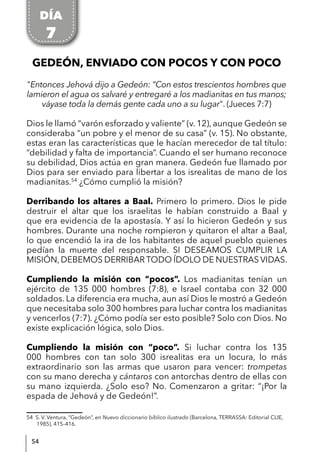 54
GEDEÓN, ENVIADO CON POCOS Y CON POCO
"Entonces Jehová dijo a Gedeón: “Con estos trescientos hombres que
lamieron el agua os salvaré y entregaré a los madianitas en tus manos;
váyase toda la demás gente cada uno a su lugar". (Jueces 7:7)
Dios le llamó “varón esforzado y valiente” (v. 12), aunque Gedeón se
consideraba “un pobre y el menor de su casa” (v. 15). No obstante,
estas eran las características que le hacían merecedor de tal título:
“debilidad y falta de importancia”. Cuando el ser humano reconoce
su debilidad, Dios actúa en gran manera. Gedeón fue llamado por
Dios para ser enviado para libertar a los isrealitas de mano de los
madianitas.54
¿Cómo cumplió la misión?
Derribando los altares a Baal. Primero lo primero. Dios le pide
destruir el altar que los israelitas le habían construido a Baal y
que era evidencia de la apostasía. Y así lo hicieron Gedeón y sus
hombres. Durante una noche rompieron y quitaron el altar a Baal,
lo que encendió la ira de los habitantes de aquel pueblo quienes
pedían la muerte del responsable. SI DESEAMOS CUMPLIR LA
MISIÓN, DEBEMOS DERRIBAR TODO ÍDOLO DE NUESTRAS VIDAS.
Cumpliendo la misión con “pocos”. Los madianitas tenían un
ejército de 135 000 hombres (7:8), e Israel contaba con 32 000
soldados. La diferencia era mucha, aun así Dios le mostró a Gedeón
que necesitaba solo 300 hombres para luchar contra los madianitas
y vencerlos (7:7). ¿Cómo podía ser esto posible? Solo con Dios. No
existe explicación lógica, solo Dios.
Cumpliendo la misión con “poco”. Si luchar contra los 135
000 hombres con tan solo 300 isrealitas era un locura, lo más
extraordinario son las armas que usaron para vencer: trompetas
con su mano derecha y cántaros con antorchas dentro de ellas con
su mano izquierda. ¿Solo eso? No. Comenzaron a gritar: “¡Por la
espada de Jehová y de Gedeón!”.
54 S. V. Ventura, “Gedeón”, en Nuevo diccionario bíblico ilustrado (Barcelona, TERRASSA: Editorial CLIE,
1985), 415–416.
DÍA
7
 