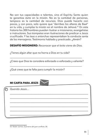 55
No son tus capacidades o talentos, sino el Espíritu Santo quien
te garantiza éxito en la misión. No es la cantidad de personas,
tampoco es la cantidad de recursos. Dios puede hacerlo con
pocos, y con poco, solo quiere que “derribes los altares de Baal”
en tu vida, y cumplas la misión en el nombre de Jehová.55
En esta
historia los 300 hombres pueden ilustrar a misioneros, evangelistas
o instructores. Sus trompetas eran ilustraciones de predicar a Jesús
crucificado. Y las teas o antorchas representaban la conducta santa
de los mensajeros. Testimonio hablado y practicado. ¿Amén?
DESAFÍO MISIONERO: Reconocer que el éxito viene de Dios.
¿Tienes algún altar que no horna a Dios en tu vida?
________________________________________________________
¿Crees que Dios te considera esforzado o esforzada y valiente?
________________________________________________________
¿Qué crees que te falta para cumplir la misión?
________________________________________________________
MI CARTA PARA JESÚS
Querido Jesús…
____________________________________________________________
___________________________________________________________
___________________________________________________________
____________________________________________________________
____________________________________________________________
________________________________________________
55 Rubén Jaimes, Guerreros del gran conflicto, 58.
 
