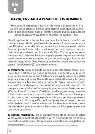 56
DAVID, ENVIADO A PESAR DE LOS HOMBRES
"Pero Jehová respondió a Samuel: No mires a su parecer, ni a lo
grande de su estatura, porque yo lo desecho; porque Jehová no
mira lo que el hombre, pues el hombre mira lo que está delante de
sus ojos, pero Jehová mira el corazón". (1 Samuel 16:7)
David representa a todos los que son llamados a cumplir una
misión, a pesar de la opinión de los hombres. Es interesante notar
que David, si dependía de sus padres, hermanos y aun del profeta
Samuel, jamás habría sido considerado en alta estima como un
instrumento poderoso en la causa de Dios.56
Y es que los seres
humanos nos dejamos llevar por aquella persona que se viste bien,
tiene buena oratoria y presencia; por lo externo, por lo que ven
nuestros ojos, no así Dios. Veremos este tema desde dos puntos de
vista: (1) misionero y (2) campo misionero:
El misionero. En mi segunda campaña de colportaje, conocí a un
joven bien vestido y de buena presencia, que tendría su primera
experiencia como colportor. A diferencia de los demás, él se notaba
seguro y muy optimista. Recuerdo que pidió 20 libros y los puso
en una mochila. Me acerqué y le pregunté: “¿piensas vender todo
eso hoy?” Y me dijo que sí. Como me vio sorprendido, me dijo: “es
que yo era vendedor en Gamarra y te puedo vender hasta piedras.
¿Vender libros? Es muy fácil”. Al final del día regresó muy cansado,
triste, decepcionado y con todos sus libros. Dios no nos llama por
lo que somos, sino por lo que podemos llegar a ser si nos ponemos
en sus manos. No es que Dios te llamó porque eres bueno, porque
sabes hablar bonito o eres mejor que los demás, tampoco somos
los peores, simplemente somos llamados por Dios para que él nos
use poderosamente.
El campo misionero. En el cumplimiento de la misión muchas
veces vamos a sentirnos tentados a ver lo exterior de las personas y
no con los ojos de Jesús. Jesús no vio a un endemoniado gadareno,
56 Alejandro Bullón, El líder sabio (Lima, Perú: Centro de Aplicación Editorial Unión, 2016), 147.
DÍA
8
 