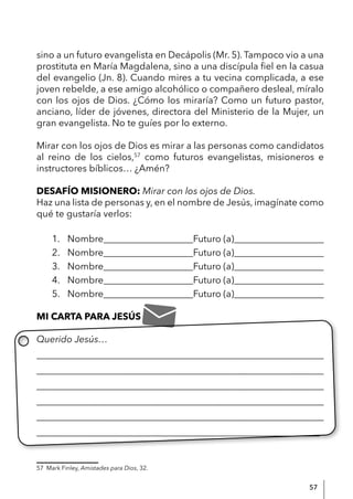 57
sino a un futuro evangelista en Decápolis (Mr. 5). Tampoco vio a una
prostituta en María Magdalena, sino a una discípula fiel en la casua
del evangelio (Jn. 8). Cuando mires a tu vecina complicada, a ese
joven rebelde, a ese amigo alcohólico o compañero desleal, míralo
con los ojos de Dios. ¿Cómo los miraría? Como un futuro pastor,
anciano, líder de jóvenes, directora del Ministerio de la Mujer, un
gran evangelista. No te guíes por lo externo.
Mirar con los ojos de Dios es mirar a las personas como candidatos
al reino de los cielos,57
como futuros evangelistas, misioneros e
instructores bíblicos… ¿Amén?
DESAFÍO MISIONERO: Mirar con los ojos de Dios.
Haz una lista de personas y, en el nombre de Jesús, imagínate como
qué te gustaría verlos:
1. Nombre___________________Futuro (a)___________________
2. Nombre___________________Futuro (a)___________________
3. Nombre___________________Futuro (a)___________________
4. Nombre___________________Futuro (a)___________________
5. Nombre___________________Futuro (a)___________________
MI CARTA PARA JESÚS
Querido Jesús…
____________________________________________________________
____________________________________________________________
____________________________________________________________
____________________________________________________________
____________________________________________________________
____________________________________________________________
57 Mark Finley, Amistades para Dios, 32.
 