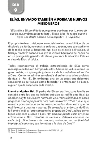 58
ELÍAS, ENVIADO TAMBIÉN A FORMAR NUEVOS
MISIONEROS
"Elías dijo a Eliseo: Pide lo que quieras que haga por ti, antes de
que yo sea arrebatado de tu lado". Eliseo dijo: “Te ruego que me
dejes una doble porción de tu espíritu”. (2 Reyes 2:9)
El propósito de un misionero, evangelista o instructor bíblico, de un
discípulo de Jesús, no consiste en lograr, apenas, que su estudiante
de la Biblia llegue al bautismo. No, este es el inicio del trabajo. El
trabajo “finaliza” cuando nuestro discípulo bautizado se convierta
en un evangelista ganador de almas, y alcance la salvación. Este es
el caso de Elías, el tisbita.
Todos reconocemos el trabajo extraordinario de Elías como
mensajero de Dios en tiempos difíciles. Admiramos a Elías como un
gran profeta, un apologeta y defensor de la verdadera adoración
a Dios. ¡Cómo no admirar su valentía al enfrentarse a los profetas
de Baal! (1 Re. 18). Sin embargo, una de las cosas que debemos
considerar es su trabajo como formador o entrenador de Eliseo,
alguien que le sucedería en la misión.
Llamó a alguien fiel. El padre de Eliseo era rico, cuya familia se
contaba entre los que no habían doblado su rodilla ante Baal. La
obediencia y fe en Dios era norma de vida. “Por su fidelidad en cosas
pequeñas estaba praparado para cosas mayores”.58
Y es que el que
muestra poco cuidado en las cosas pequeñas, demuestra que no
está listo para puestos mayores. Eliseo estaba arando cuando Elías
lo llamó y le dijo: "otro campo te ha preparado Dios", así fue como
Eliseo comenzó a servir a Elías. “Un hombre puede estar sirviendo
activamente a Dios mientras se dedica a deberes comunes de
cada día […] Las tareas más comunes, realizadas con una fidelidad
impregnada de amor, son hermosas a la vista de Dios”.59
58 Elena G. de White, Profetas y reyes (Buenos Aires: ACES, 2014), 162.
59 Elena G. de White, Profetas y reyes, 164.
DÍA
9
 
