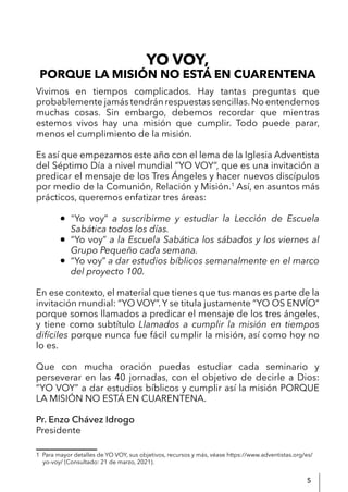 5
YO VOY,
Vivimos en tiempos complicados. Hay tantas preguntas que
probablemente jamás tendrán respuestas sencillas.No entendemos
muchas cosas. Sin embargo, debemos recordar que mientras
estemos vivos hay una misión que cumplir. Todo puede parar,
menos el cumplimiento de la misión.
Es así que empezamos este año con el lema de la Iglesia Adventista
del Séptimo Día a nivel mundial “YO VOY“, que es una invitación a
predicar el mensaje de los Tres Ángeles y hacer nuevos discípulos
por medio de la Comunión, Relación y Misión.1
Así, en asuntos más
prácticos, queremos enfatizar tres áreas:
● "Yo voy” a suscribirme y estudiar la Lección de Escuela
Sabática todos los días.
● “Yo voy” a la Escuela Sabática los sábados y los viernes al
Grupo Pequeño cada semana.
● “Yo voy” a dar estudios bíblicos semanalmente en el marco
del proyecto 100.
En ese contexto, el material que tienes que tus manos es parte de la
invitación mundial: “YO VOY”. Y se titula justamente “YO OS ENVÍO”
porque somos llamados a predicar el mensaje de los tres ángeles,
y tiene como subtítulo Llamados a cumplir la misión en tiempos
difíciles porque nunca fue fácil cumplir la misión, así como hoy no
lo es.
Que con mucha oración puedas estudiar cada seminario y
perseverar en las 40 jornadas, con el objetivo de decirle a Dios:
“YO VOY” a dar estudios bíblicos y cumplir así la misión PORQUE
LA MISIÓN NO ESTÁ EN CUARENTENA.
Pr. Enzo Chávez Idrogo
Presidente
1 Para mayor detalles de YO VOY, sus objetivos, recursos y más, véase https://www.adventistas.org/es/
yo-voy/ (Consultado: 21 de marzo, 2021).
PORQUE LA MISIÓN NO ESTÁ EN CUARENTENA
 