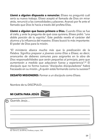 59
Llamó a alguien dispuesto a renunciar. Eliseo no preguntó cuál
sería su nuevo trabajo. Eliseo aceptó el llamado de Dios sin mirar
atrás, renunció a las comodidades y placeres. Avanzó por fe ante el
llamado que Dios le hacía a través del profeta Elías.
Llamó a alguien que busca primero a Dios. Cuando Elías se fue
al cielo, y ante la pregunta de qué cosa quisiera, Eliseo pidió: “una
doble porción de tu espíritu”. Este pedido revela el carácter del
alumno y la influencia del maestro. Eliseo buscó lo más importante:
El poder de Dios para la misión.
“El ministerio abarca mucho más que la predicación de la
Palabra. Significa preparar a jóvenes como Elías a Eliseo; es decir,
arrancarles de deberes comunes para asignarles en la obra de
Dios responsabilidades que serán pequeñas al principio, pero que
aumentarán a medida que adquieran fuerza y experiencia”.60
El
discípulo que no forma nuevos “discípulos discipuladores” habrá
fracasado en su misión. ¿A quién estás formando como tu sucesor?
DESAFÍO MISIONERO: Formar a un discípulo como Eliseo.
Nombre de tu DISCÍPULO:____________________________________
MI CARTA PARA JESÚS
Querido Jesús…
____________________________________________________________
____________________________________________________________
____________________________________________________________
____________________________________________________________
____________________________________________________________
60 Elena G. de White, Profetas y reyes, 164.
 