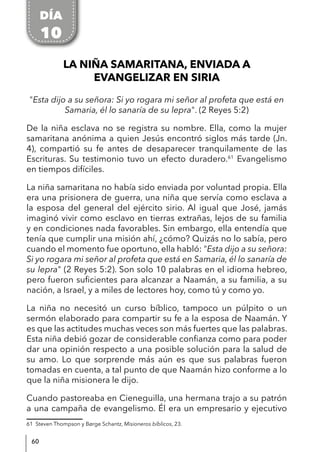 60
LA NIÑA SAMARITANA, ENVIADA A
EVANGELIZAR EN SIRIA
"Esta dijo a su señora: Si yo rogara mi señor al profeta que está en
Samaria, él lo sanaría de su lepra". (2 Reyes 5:2)
De la niña esclava no se registra su nombre. Ella, como la mujer
samaritana anónima a quien Jesús encontró siglos más tarde (Jn.
4), compartió su fe antes de desaparecer tranquilamente de las
Escrituras. Su testimonio tuvo un efecto duradero.61
Evangelismo
en tiempos difíciles.
La niña samaritana no había sido enviada por voluntad propia. Ella
era una prisionera de guerra, una niña que servía como esclava a
la esposa del general del ejército sirio. Al igual que José, jamás
imaginó vivir como esclavo en tierras extrañas, lejos de su familia
y en condiciones nada favorables. Sin embargo, ella entendía que
tenía que cumplir una misión ahí, ¿cómo? Quizás no lo sabía, pero
cuando el momento fue oportuno, ella habló: "Esta dijo a su señora:
Si yo rogara mi señor al profeta que está en Samaria, él lo sanaría de
su lepra" (2 Reyes 5:2). Son solo 10 palabras en el idioma hebreo,
pero fueron suficientes para alcanzar a Naamán, a su familia, a su
nación, a Israel, y a miles de lectores hoy, como tú y como yo.
La niña no necesitó un curso bíblico, tampoco un púlpito o un
sermón elaborado para compartir su fe a la esposa de Naamán. Y
es que las actitudes muchas veces son más fuertes que las palabras.
Esta niña debió gozar de considerable confianza como para poder
dar una opinión respecto a una posible solución para la salud de
su amo. Lo que sorprende más aún es que sus palabras fueron
tomadas en cuenta, a tal punto de que Naamán hizo conforme a lo
que la niña misionera le dijo.
Cuando pastoreaba en Cieneguilla, una hermana trajo a su patrón
a una campaña de evangelismo. Él era un empresario y ejecutivo
61 Steven Thompson y Børge Schantz, Misioneros bíblicos, 23.
DÍA
10
 