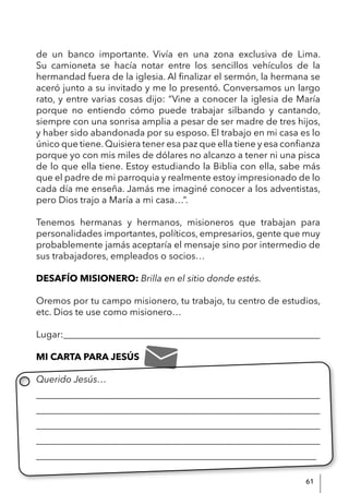 61
de un banco importante. Vivía en una zona exclusiva de Lima.
Su camioneta se hacía notar entre los sencillos vehículos de la
hermandad fuera de la iglesia. Al finalizar el sermón, la hermana se
aceró junto a su invitado y me lo presentó. Conversamos un largo
rato, y entre varias cosas dijo: “Vine a conocer la iglesia de María
porque no entiendo cómo puede trabajar silbando y cantando,
siempre con una sonrisa amplia a pesar de ser madre de tres hijos,
y haber sido abandonada por su esposo. El trabajo en mi casa es lo
único que tiene.Quisiera tener esa paz que ella tiene y esa confianza
porque yo con mis miles de dólares no alcanzo a tener ni una pisca
de lo que ella tiene. Estoy estudiando la Biblia con ella, sabe más
que el padre de mi parroquia y realmente estoy impresionado de lo
cada día me enseña. Jamás me imaginé conocer a los adventistas,
pero Dios trajo a María a mi casa…”.
Tenemos hermanas y hermanos, misioneros que trabajan para
personalidades importantes, políticos, empresarios, gente que muy
probablemente jamás aceptaría el mensaje sino por intermedio de
sus trabajadores, empleados o socios…
DESAFÍO MISIONERO: Brilla en el sitio donde estés.
Oremos por tu campo misionero, tu trabajo, tu centro de estudios,
etc. Dios te use como misionero…
Lugar:_______________________________________________________
MI CARTA PARA JESÚS
Querido Jesús…
____________________________________________________________
____________________________________________________________
____________________________________________________________
____________________________________________________________
____________________________________________________________
 