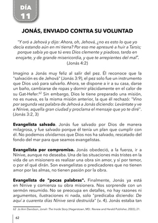 62
JONÁS, ENVIADO CONTRA SU VOLUNTAD
"Y oró a Jehová y dijo: Ahora, oh, Jehová, ¿no es esto lo que yo
decía estando aún en mi tierra? Por eso me apresuré a huir a Tarsis;
porque sabía yo que tú eres Dios clemente y piadoso, tardo en
enojarte, y de grande misericordia, y que te arrepientes del mal”.
(Jonás 4:2)
Imagino a Jonás muy feliz al salir del pez. Él reconoce que la
"salvación es de Jehová" (Jonás 3:9), el pez solo fue un instrumento
que Dios usó para salvarlo. Ahora, se dispone a ir a su casa, darse
un baño, cambiarse de ropas y dormir plácidamente en el calor de
su Gat-Hefer.62
Sin embargo, Dios le tiene preparado una misión,
no es nueva, es la misma misión anterior, la que él rechazó: "Vino
por segunda vez palabra de Jehová a Jonás diciendo: Levántate y ve
a Nínive, aquella gran ciudad y proclama el mensaje que yo te diré".
(Jonás 3:2, 3)
Evangelista salvado. Jonás fue salvado por Dios de manera
milagrosa, y fue salvado porque él tenía un plan que cumplir con
él. No podemos olvidarnos que Dios nos ha salvado, rescatado del
fondo del mar para que seamos evangelistas.
Evangelista por compromiso. Jonás obedeció, a la fuerza, ir a
Nínive, aunque no deseaba. Una de las situaciones más tristes en la
vida de un misionero es realizar una obra sin amor, y sí por temor,
o por el qué dirán. Son evangelistas o predicadores que no tienen
amor por las almas, no tienen pasión por la obra.
Evangelista de "pocas palabras". Finalmente, Jonás ya está
en Nínive y comienza su obra misionera. Nos sorprende con un
sermón resumido. No se preocupa en detalles, no hay razones ni
argumentos, ilustraciones ni nada, solo "predicaba diciendo: De
aquí a cuarenta días Nínive será destruida" (v. 4). Jonás estaba tan
62 Jo Ann Davidson, Jonah: The Inside Story (Hagerstown, MD.: Review and Herald Publisher, 2003), 21.
DÍA
11
 