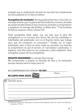 63
enojado que su predicación durante los tres días fue simplemente
las ocho palabras en el idioma hebreo.
Evangelista de resultados. No hay palabras bonitas ni más. Solo un
mensaje directo y por la gracia de Dios todos los ninivitas, de todas
las clases sociales (hasta el rey) y hasta los animales se arrepintieron
y aceptaron el mensaje del profeta. La Biblia dice: "Y los hombres
de Nínive creyeron a Dios" (Jonás 3:5).
Todo evangelista debe saber, una vez más, que la obra del
evangelismo no es humana sino divina. No son las cualidades ni
habilidades del predicador sino es el Espíritu Santo que trabaja
para que los corazones se conviertan.63
Puedes ser el mejor
predicador, pero si Dios no obra, nadie se convierte. Los ninivitas
se arrepintieron no por el sermón, el "carismático" predicador, ni
logística; solo Dios obró en sus corazones y ellos aceptaron. Dios
evangeliza a pesar de los evangelistas.
DESAFÍO MISIONERO: Ir a donde Dios mande.
Me comprometo a aceptar un llamado de Dios y no rechazarlo
porque siempre será lo mejor para mí:
MI COMPROMISO DE HONOR: YO VOY____________________
						 Firma
MI CARTA PARA JESÚS
Querido Jesús…
____________________________________________________________
____________________________________________________________
____________________________________________________________
____________________________________________________________
____________________________________________________________
63 Gerhard F. Hasel, Jonah: Messenger of the Eleventh Hour (Montain View, CA.: Pacific Press Publishing
Association, 1973), 7.
 