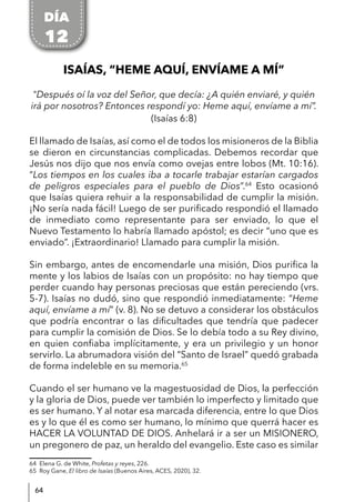 64
ISAÍAS, “HEME AQUÍ, ENVÍAME A MÍ”
"Después oí la voz del Señor, que decía: ¿A quién enviaré, y quién
irá por nosotros? Entonces respondí yo: Heme aquí, envíame a mí”.
(Isaías 6:8)
El llamado de Isaías, así como el de todos los misioneros de la Biblia
se dieron en circunstancias complicadas. Debemos recordar que
Jesús nos dijo que nos envía como ovejas entre lobos (Mt. 10:16).
“Los tiempos en los cuales iba a tocarle trabajar estarían cargados
de peligros especiales para el pueblo de Dios”.64
Esto ocasionó
que Isaías quiera rehuir a la responsabilidad de cumplir la misión.
¡No sería nada fácil! Luego de ser purificado respondió el llamado
de inmediato como representante para ser enviado, lo que el
Nuevo Testamento lo habría llamado apóstol; es decir “uno que es
enviado”. ¡Extraordinario! Llamado para cumplir la misión.
Sin embargo, antes de encomendarle una misión, Dios purifica la
mente y los labios de Isaías con un propósito: no hay tiempo que
perder cuando hay personas preciosas que están pereciendo (vrs.
5-7). Isaías no dudó, sino que respondió inmediatamente: “Heme
aquí, envíame a mí” (v. 8). No se detuvo a considerar los obstáculos
que podría encontrar o las dificultades que tendría que padecer
para cumplir la comisión de Dios. Se lo debía todo a su Rey divino,
en quien confiaba implícitamente, y era un privilegio y un honor
servirlo. La abrumadora visión del “Santo de Israel” quedó grabada
de forma indeleble en su memoria.65
Cuando el ser humano ve la magestuosidad de Dios, la perfección
y la gloria de Dios, puede ver también lo imperfecto y limitado que
es ser humano. Y al notar esa marcada diferencia, entre lo que Dios
es y lo que él es como ser humano, lo mínimo que querrá hacer es
HACER LA VOLUNTAD DE DIOS. Anhelará ir a ser un MISIONERO,
un pregonero de paz, un heraldo del evangelio. Este caso es similar
64 Elena G. de White, Profetas y reyes, 226.
65 Roy Gane, El libro de Isaías (Buenos Aires, ACES, 2020), 32.
DÍA
12
 