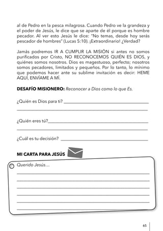 65
al de Pedro en la pesca milagrosa. Cuando Pedro ve la grandeza y
el poder de Jesús, le dice que se aparte de él porque es hombre
pecador. Al ver esto Jesús le dice: “No temas, desde hoy serás
pescador de hombres” (Lucas 5:10). ¡Extraordinario! ¿Verdad?
Jamás podremos IR A CUMPLIR LA MISIÓN si antes no somos
purificados por Cristo, NO RECONOCEMOS QUIÉN ES DIOS, y
quiénes somos nosotros. Dios es magestuoso, perfecto; nosotros
somos pecadores, limitados y pequeños. Por lo tanto, lo mínimo
que podemos hacer ante su sublime invitación es decir: HEME
AQUÍ, ENVÍAME A MÍ.
DESAFÍO MISIONERO: Reconocer a Dios como lo que Es.
¿Quién es Dios para ti? _______________________________________
____________________________________________________________
¿Quién eres tú?______________________________________________
____________________________________________________________
¿Cuál es tu decisión? ________________________________________
MI CARTA PARA JESÚS
Querido Jesús…
____________________________________________________________
___________________________________________________________
___________________________________________________________
____________________________________________________________
____________________________________________________________
____________________________________________________________
 
