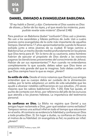 66
DANIEL, ENVIADO A EVANGELIZAR BABILONIA
"El rey habló a Daniel, y dijo: Ciertamente el Dios vuestro es Dios
de dioses, y Señor de los reyes, y el que revela los misterios, pues
pudiste revelar este misterio”. (Daniel 2:48)
Para predicar en Babilonia (babel “confusión”) Dios usó a jóvenes.
No usó a los sacerdotes y líderes políticos de Judá. Usó a cuatro
jóvenes como evangelistas de la corte más importante de aquellos
tiempos. Daniel tenía 17 años aproximadamente cuando lo llevaron
exiliado junto a otros jóvenes de su ciudad. El largo camino a
Babilonia fue un trecho donde meditó profundamente en los planes
que Dios tenía para él: “En la tierra de su cautiverio, estos hombres
habrían de ejecutar el propósito de Dios dando a las naciones
paganas las bendiciones provenientes del conocimiento de Jehová.
Habían de ser sus representantes”.66
Aun cuando no entendamos
completamente lo que sucede, debes saber que Dios tiene un
propósito más grande del que te imaginas. Solo debes confiar en
que Dios siempre hace lo que es mejor. ¿Amén?
Su estilo de vida. Desde el inicio notamos que Daniel y sus amigos
entendían que su cuerpo debía ser cuidado de la alimentación
caldea, por lo tanto adoptaron un estilo de vida saludable que les
ayudó a alcanzar notables calificaciones en sus estudios, ¡10 veces
mejores que los sabios babilonios! (Dn. 1:20). Este fue quizás, el
punto de contacto con Arioc, por referencia del jefe de los eunucos
que atendía a los jóvenes hebreos. La importancia del testimonio
personal.
Su confianza en Dios. La Biblia no registra que Daniel y sus
amigos hayan reclamado a Dios, ¿por qué estaban como exiliados?
Tampoco vemos una actitud infiel en todo el tiempo que estuvieron
en el exilio. Al contrario se evidencia la fidelidad y confianza en Dios
a toda prueba (Dan. 3). Sin lugar a dudas, su confianza en Dios era
el motivo de su fidelidad. Un evangelista es fiel, no podría ser infiel.
¿Amén?
66 Elena G. de White, Profetas y reyes, 309.
DÍA
13
 