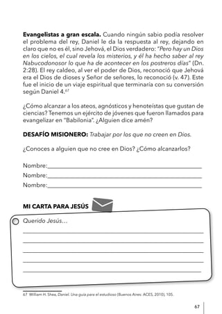 67
Evangelistas a gran escala. Cuando ningún sabio podía resolver
el problema del rey, Daniel le da la respuesta al rey, dejando en
claro que no es él, sino Jehová, el Dios verdadero: “Pero hay un Dios
en los cielos, el cual revela los misterios, y él ha hecho saber al rey
Nabucodonosor lo que ha de acontecer en los postreros días” (Dn.
2:28). El rey caldeo, al ver el poder de Dios, reconoció que Jehová
era el Dios de dioses y Señor de señores, lo reconoció (v. 47). Este
fue el inicio de un viaje espiritual que terminaría con su conversión
según Daniel 4.67
¿Cómo alcanzar a los ateos, agnósticos y henoteístas que gustan de
ciencias? Tenemos un ejército de jóvenes que fueron llamados para
evangelizar en “Babilonia”. ¿Alguien dice amén?
DESAFÍO MISIONERO: Trabajar por los que no creen en Dios.
¿Conoces a alguien que no cree en Dios? ¿Cómo alcanzarlos?
Nombre:____________________________________________________
Nombre:____________________________________________________
Nombre:____________________________________________________
MI CARTA PARA JESÚS
Querido Jesús…
____________________________________________________________
____________________________________________________________
____________________________________________________________
____________________________________________________________
____________________________________________________________
67 William H. Shea, Daniel. Una guía para el estudioso (Buenos Aires: ACES, 2010), 105.
 
