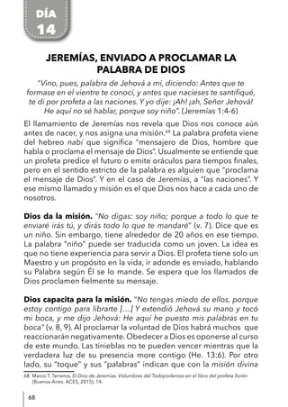 68
JEREMÍAS, ENVIADO A PROCLAMAR LA
PALABRA DE DIOS
"Vino, pues, palabra de Jehová a mí, diciendo: Antes que te
formase en el vientre te conocí, y antes que nacieses te santifiqué,
te di por profeta a las naciones. Y yo dije: ¡Ah! ¡ah, Señor Jehová!
He aquí no sé hablar, porque soy niño”. (Jeremías 1:4-6)
El llamamiento de Jeremías nos revela que Dios nos conoce aún
antes de nacer, y nos asigna una misión.68
La palabra profeta viene
del hebreo nabí que significa “mensajero de Dios, hombre que
habla o proclama el mensaje de Dios”. Usualmente se entiende que
un profeta predice el futuro o emite oráculos para tiempos finales,
pero en el sentido estricto de la palabra es alguien que “proclama
el mensaje de Dios”. Y en el caso de Jeremías, a “las naciones”. Y
ese mismo llamado y misión es el que Dios nos hace a cada uno de
nosotros.
Dios da la misión. “No digas: soy niño; porque a todo lo que te
enviaré irás tú, y dirás todo lo que te mandaré” (v. 7). Dice que es
un niño. Sin embargo, tiene alrededor de 20 años en ese tiempo.
La palabra “niño” puede ser traducida como un joven. La idea es
que no tiene experiencia para servir a Dios. El profeta tiene solo un
Maestro y un propósito en la vida, ir adonde es enviado, hablando
su Palabra según Él se lo mande. Se espera que los llamados de
Dios proclamen fielmente su mensaje.
Dios capacita para la misión. “No tengas miedo de ellos, porque
estoy contigo para librarte […] Y extendió Jehová su mano y tocó
mi boca, y me dijo Jehová: He aquí he puesto mis palabras en tu
boca" (v. 8, 9). Al proclamar la voluntad de Dios habrá muchos que
reaccionarán negativamente. Obedecer a Dios es oponerse al curso
de este mundo. Las tinieblas no te pueden vencer mientras que la
verdadera luz de su presencia more contigo (He. 13:6). Por otro
lado, su “toque” y sus “palabras” indican que con la misión divina
68 Marco T. Terreros, El Dios de Jeremías. Vislumbres del Todopoderoso en el libro del profeta llorón
(Buenos Aires: ACES, 2015), 14.
DÍA
14
 