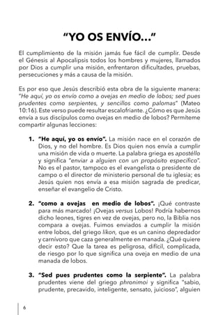 6
“YO OS ENVÍO…”
El cumplimiento de la misión jamás fue fácil de cumplir. Desde
el Génesis al Apocalipsis todos los hombres y mujeres, llamados
por Dios a cumplir una misión, enfrentaron dificultades, pruebas,
persecuciones y más a causa de la misión.
Es por eso que Jesús describió esta obra de la siguiente manera:
“He aquí, yo os envío como a ovejas en medio de lobos; sed pues
prudentes como serpientes, y sencillos como palomas” (Mateo
10:16). Este verso puede resultar escalofriante. ¿Cómo es que Jesús
envía a sus discípulos como ovejas en medio de lobos? Permíteme
compartir algunas lecciones:
1. “He aquí, yo os envío”. La misión nace en el corazón de
Dios, y no del hombre. Es Dios quien nos envía a cumplir
una misión de vida o muerte. La palabra griega es apostéllo
y significa “enviar a alguien con un propósito específico”.
No es el pastor, tampoco es el evangelista o presidente de
campo o el director de ministerio personal de tu iglesia; es
Jesús quien nos envía a esa misión sagrada de predicar,
enseñar el evangelio de Cristo.
2. “como a ovejas en medio de lobos”. ¡Qué contraste
para más marcado! ¡Ovejas versus Lobos! Podría habernos
dicho leones, tigres en vez de ovejas, pero no, la Biblia nos
compara a ovejas. Fuimos enviados a cumplir la misión
entre lobos, del griego líkon, que es un canino depredador
y carnívoro que caza generalmente en manada. ¿Qué quiere
decir esto? Que la tarea es peligrosa, difícil, complicada,
de riesgo por lo que significa una oveja en medio de una
manada de lobos.
3. “Sed pues prudentes como la serpiente”. La palabra
prudentes viene del griego phronimoi y significa “sabio,
prudente, precavido, inteligente, sensato, juicioso”, alguien
 