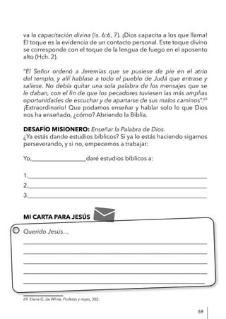 69
va la capacitación divina (Is. 6:6, 7). ¡Dios capacita a los que llama!
El toque es la evidencia de un contacto personal. Este toque divino
se corresponde con el toque de la lengua de fuego en el aposento
alto (Hch. 2).
“El Señor ordenó a Jeremías que se pusiese de pie en el atrio
del templo, y allí hablase a todo el pueblo de Judá que entrase y
saliese. No debía quitar una sola palabra de los mensajes que se
le daban, con el fin de que los pecadores tuviesen las más amplias
oportunidades de escuchar y de apartarse de sus malos caminos”.69
¡Extraordinario! Que podamos enseñar y hablar solo lo que Dios
nos ha enseñado, ¿cómo? Abriendo la Biblia.
DESAFÍO MISIONERO: Enseñar la Palabra de Dios.
¿Ya estás dando estudios bíblicos? Si ya lo estás haciendo sigamos
perseverando, y si no, empecemos a trabajar:
Yo,__________________daré estudios bíblicos a:
1.___________________________________________________________
2.___________________________________________________________
3.___________________________________________________________
MI CARTA PARA JESÚS
Querido Jesús…
____________________________________________________________
____________________________________________________________
____________________________________________________________
____________________________________________________________
____________________________________________________________
69 Elena G. de White, Profetas y reyes, 302.
 