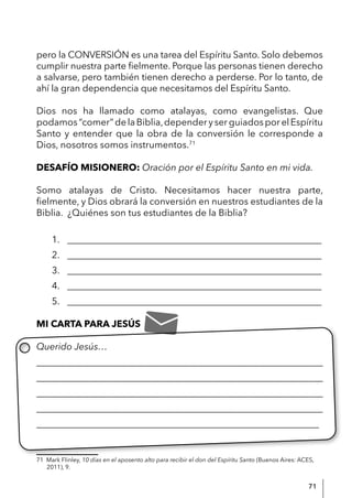 71
pero la CONVERSIÓN es una tarea del Espíritu Santo. Solo debemos
cumplir nuestra parte fielmente. Porque las personas tienen derecho
a salvarse, pero también tienen derecho a perderse. Por lo tanto, de
ahí la gran dependencia que necesitamos del Espíritu Santo.
Dios nos ha llamado como atalayas, como evangelistas. Que
podamos“comer”delaBiblia,dependeryserguiadosporelEspíritu
Santo y entender que la obra de la conversión le corresponde a
Dios, nosotros somos instrumentos.71
DESAFÍO MISIONERO: Oración por el Espíritu Santo en mi vida.
Somo atalayas de Cristo. Necesitamos hacer nuestra parte,
fielmente, y Dios obrará la conversión en nuestros estudiantes de la
Biblia. ¿Quiénes son tus estudiantes de la Biblia?
1. ______________________________________________________
2. ______________________________________________________
3. ______________________________________________________
4. ______________________________________________________
5. ______________________________________________________
MI CARTA PARA JESÚS
Querido Jesús…
____________________________________________________________
____________________________________________________________
____________________________________________________________
____________________________________________________________
____________________________________________________________
71 Mark Flinley, 10 días en el aposento alto para recibir el don del Espíritu Santo (Buenos Aires: ACES,
2011), 9.
 