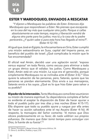 72
ESTER Y MARDOQUEO, ENVIADOS A RESCATAR
"Y dijeron a Mardoqueo las palabras de Ester. Entonces dijo
Mardoqueo que respondiesen a Ester: No pienses que escaparás
en la casa del rey más que cualquier otro judío. Porque si callas
absolutamente en este tiempo, respiro y liberación vendrá de
alguna otra parte para los judíos; mas tú y la casa de tu padre
pereceréis. ¿Y quién sabe si para esta hora has llegado al reino?”.
(Ester 4:12-14)
Al igual queJosé en Egipto,la niña samaritana en Siria,Ester cumplió
una misión extraordinaria en Susa, capital del Imperio persa, en
beneficio del pueblo de Israel. ¿Qué complicaba la misión que le
fue encomendada?
El oficial real Amán, decidió usar una agitación social: “esposo
versus esposa” en toda Persia, como excusa para eliminar a todo
un grupo étnico que él odiaba: los judíos. Como Mardoqueo y
Ester, Amán está en una misión. La suya era el genocidio, porque
simplemente Mardoqueo no se inclinaba ante él (Ester 3:5).72
Dios
quiere la salvación de las personas, pero, Satanás, quiere que las
personas se pierdan eternamente. Dios envía a sus mensajeros,
Satanás envía a los suyos. ¿Qué es lo que hizo Ester para salvar a
su pueblo?
Elpoderdelaintercesión.TantoMardoqueocomoEsterasumieron
su misión de manera espiritual. Su dependencia completa al Señor
es evidente al aceptar la disposición de Ester de hacer ayunar a
todo el pueblo judío por tres días y tres noches (Ester 4:15-17).
Ella dispone que todo su pueblo ayune y ruegue por ella antes
de hacer su acción salvadora ante el rey Asuero (Ester 4:16). Al
respecto, la mensajera del Señor comenta: “A menos que Dios
obrara poderosamente en su favor, de nada valdrían sus propios
esfuerzos. De manera que Ester tomó tiempo para comulgar con
Dios, la fuente de su fuerza”.73
72 Steven Thompson y Børge Schantz, Misioneros bíblicos, 54.
73 Elena G. de White, Profetas y reyes, 270.
DÍA
16
 