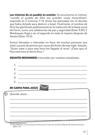 73
Las victorias de un pueblo en oración. Ya escuchamos el cántico:
“cuando el pueblo de Dios ora suceden cosas maravillosas”,
inspirado en 2 Crónicas 7:14. Amán fue ejecutado con el decreto
que había dictado para destruir a Israel. Finalmente, el nombre de
Dios fue glorificado públicamente en la institución de la fiesta anual
de Purim, como una celebración de paz y seguridad (Ester 9:29). Y
Mardoqueo llegó a ser el segundo en todo el imperio después de
Asuero (Ester 10:3).
Somos llamados a interceder en favor de muchas personas que
están a punto de perecer por causa del Amán de este siglo: Satanás.
“Quién sabe si para esta hora has llegado al reino”. ¡Claro que sí!
Para esta hora te llamó Dios.74
DESAFÍO MISIONERO: Interceder por nuestros estudiantes.
1. ______________________________________________________
2. ______________________________________________________
3. ______________________________________________________
4. ______________________________________________________
5. ______________________________________________________
MI CARTA PARA JESÚS
Querido Jesús…
____________________________________________________________
____________________________________________________________
____________________________________________________________
____________________________________________________________
____________________________________________________________
____________________________________________________________
74 Alice Mathews, Las enseñanzas de Dios para la mujer de hoy (Grand Rapids, MI: Editorial Portavoz,
2009), 159.
 